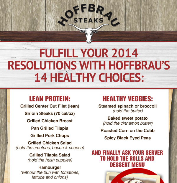 Hoffbrau Steaks

Fufill your 2014 Resolutions with Hofbrau's 14 healthy choices:

Grilled Center Cut Filet
Sirloin Steaks
Grilled Chicken Breast
Pan Grilled Tilapia
Grilled Pork Chops
Grilled Chicken Salad
Grilled Tilapia Salad
Hamburger without the bun and cheese

Healthy Veggies:
Steamed spinach or broccoli
Baked sweet potato
Roasted Corn on the Cob
Spicy Black Eyed Peas

And finally ask your server to hold the rolls and dessert menu