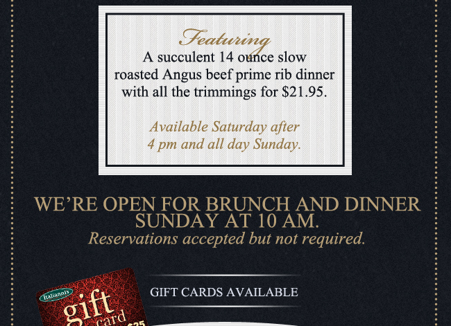 Featuring a succulent 14 ounce slow roasted Angus beef prime rib dinner with all the trimmings for $21.95.

Available Saturday after 4pm and all day Sunday.

We're open for brunch and dinner Sunday at 10am. Reservations accepted but not required.

Gift Cards available