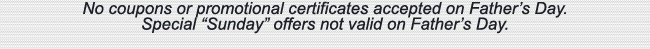 No coupons or promotional certificates accepted on Father's Day. Special Sunday offers not valid on Father's Day.