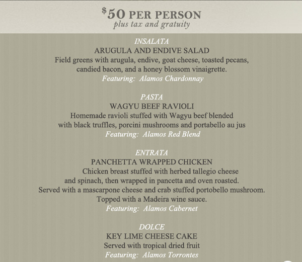 $50 per person plus tax and gratuity

INSALATAArugula and Endive SaladField greens with arugula, endive, goat cheese, toasted pecans, candied bacon, and a honey blossom vinaigrette.    
Featuring: Alamos ChardonnayPASTA
Wagyu Beef RavioliHomemade ravioli stuffed with Wagyu beef blended with black truffles, porcini mushrooms and portabello au jus 
Featuring: Alamos Red Blend

ENTRATA
Panchetta Wrapped Chicken          
Chicken breast stuffed with herbed tallegio cheese and spinach, then wrapped in pancetta and oven roasted. Served with a mascarpone cheese and crab stuffed portobello mushroom. Topped with a Madeira wine sauce.Featuring: Alamos CabernetDOLCEKey Lime Cheese Cake
Served with tropical dried fruit
Featuring: Alamos Torrontes
