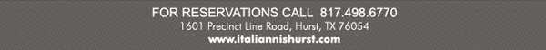 For Reservations Call 817.498.6770
1601 Precinct Line Road Hurst, TX 76054
www.italiannishurst.com
