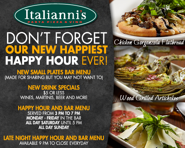 Italianni's - Don't forget our new happiest happy hour ever!
New small plates bar menu
(Made for sharing but you may not want to)

New drink specials
$5 or less wines, martinis, beer and more

Happy hour and bar menu
Served from 3pm to 7pm
Monday - Friday in the bar
All Day Saturday until 5pm
All Day Sunday

Late Night happy hour and bar menu
Available 9pm to close everyday