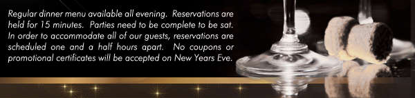 Regular dinner menu available all evening. Reservations are held for 15 minutes. Parties need to be complete to be sat. In order to accommodate all of our guests, reservations are scheduled one and a half hours apart. No coupons or promotional certificates will be accepted on New Years Eve.