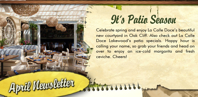 It's Patio Season! Celebrate spring and enjoy La Calle Doce's beautiful new courtyard in Oak Cliff. Also check out La Calle Doce Lakewood's patio specials. Happy hour is calling your name, so grab your friends and head on over to enjoy an ice-cold margarita and fresh ceviche. Cheers! APRIL NEWSLETTER