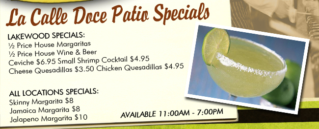 La Calle Doce Patio Specials | Lakewood Specials: 1/2 Price House Margaritas | 1/2 Price House Wine & Beer | Ceviche $6.95 | Small Shrimp Cocktail $4.95 | Cheese Queadillas $3.50 | Chicken Quesadillas $4.95. All Locations Specials: Skinny Margarita $8 | Jamaica Margarita $8 | Jalapeno Margarita $10. Available 11:00am - 7:00pm