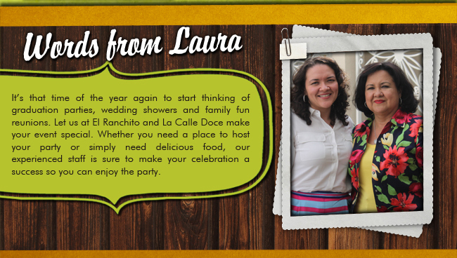 Words from Laura | It's that time of the year again to start thinking of graduation parties, wedding showers and family fun reunions. Let us at El Ranchito and La Calle Doce make your event special. Whether you need a place to host your party or simply need delicious food, our experienced staff is sure to make your celebration a success so you can enjoy the party.