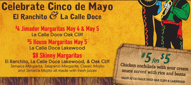 Celebrate Cinco de Mayo with El Ranchito and La Calle Doce - $4 Jimador Margaritas May 4 & 5 at La Calle Doce Oak Cliff - $5 House Margaritas May 5 at La Calle Doce Lakewood - $8 Skinny Margaritas at all 3 locations. Jamaica Margarita, Jalapeno Margarita, Classic Mojito and Jamaica Mojito are made with fresh juices. #5 for $5 - Chicken enchilada with sour cream sauce served with rice and beans. Valid at La Calle Doce Oak Cliff & Lakewood.