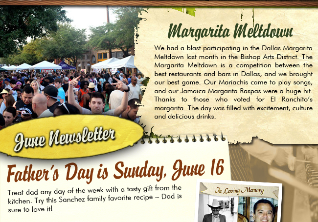 June Newsletter

Margarita Meltdown

We had a blast participating in the Dallas Margarita Meltdown last month in the Bishop Arts District. The Margarita Meltdown is a competition between the best restaurants and bars in Dallas, and we brought our best game. Our Mariachis came to play songs, and our Jamaica Margarita Raspas were a huge hit. Thanks to those who voted for El Ranchito's margarita. The day was filled with excitement, culture and delicious drinks.

Father's Day is Sunday, June 16

Treat Dad any day of the week with a tasty gift from the kitchen. Try this Sanchez family favorite recipe - Dad is sure to love it!