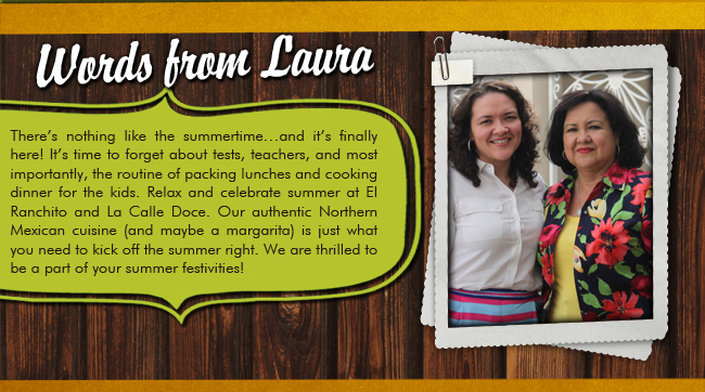 Words from Laura 

There's nothing like the summertime... and it's finally here! It's time to forget about tests, teachers, and most importantly, the routine of packing lunches and cooking dinner for the kids. Relax and celebrate summer at El Ranchito and La Calle Doce. Our authentic Northern Mexican cuisine (and maybe a margarita) is just what you need to kick off the summer night. We are thrilled to be a part of your summer festivities!
