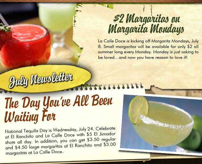 July Newsletter

$2 Margaritas on Margarita Mondays

La Calle Doce is kicking off Margarita Mondays, July 8. Small margaritas will be available for only $2 all summer long every Monday. Monday is just asking to be loved... and now you have reason to love it!

The Day You've All Been Waiting For

National Tequila Day is Wednesday, July 24. Celebrate at El Ranchito and La Calle Doce with $5 El Jimador shots all day. In addition, you can get $3.50 regular and $4.50 large margaritas at El Ranchito and $3 margaritas at La Calle Doce.
