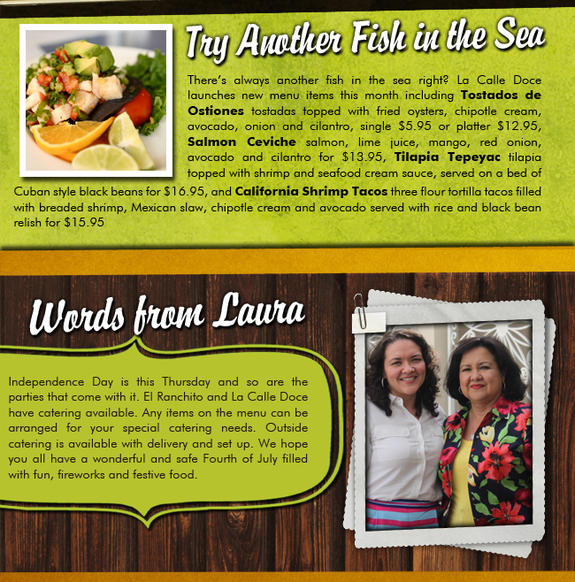 Try Another Fish in the Sea

Theres always another fish in the sea right? La Calle Doce launches new menu items this month including Tostados de Ostiones tostadas topped with fried oysters, chipotle cream, avocado, onion and cilantro, single $5.95 or platter $12.95, Salmon Ceviche salmon, lime juice, mango, red onion, avocado and cilantro for $13.95, Tilapia Tepeyac tilapia topped with shrimp and seafood cream sauce, served on a bed of Cuban style black beans for $16.95, and California Shrimp Tacos three flour tortilla tacos filled with breaded shrimp, Mexican slaw, chipotle cream and avocado served with rice and black bean relish for $15.95

Words from Laura

Independence Day is this Thursday and so are the parties that come with it. El Ranchito and La Calle Doce have catering available. Any items on the menu can be arranged for your special catering needs. Outside catering is available with delivery and set up. We hope you all have a wonderful and safe Fourth of July filled with fun, fireworks and festive food. 