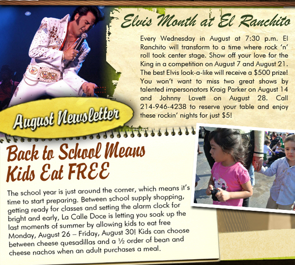 August Newsletter

Elvis Month at El Ranchito

Every Wednesday in August at 7:30 p.m. El Ranchito will transform to a time where rock n roll took center stage. Show off your love for the King in a competition on August 7 and August 21. The best Elvis look-a-like will receive a $500 prize! You wont want to miss two great shows by talented impersonators Kraig Parker on August 14 and Johnny Lovett on August 28. Call 214-946-4238 to reserve your table and enjoy these rockin nights for just $5!

Back to School Menus - Kids Eat Free

The school year is just around the corner, which means its time to start preparing. Between school supply shopping, getting ready for classes and setting the alarm clock for bright and early, La Calle Doce is letting you soak up the last moments of summer by allowing kids to eat free Monday, August 26  Friday, August 30! Kids can choose between cheese quesadillas and a  order of bean and cheese nachos when an adult purchases a meal.