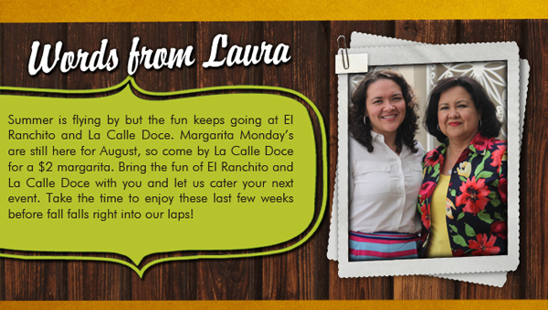 Words from Laura

Summer is flying by but the fun keeps going at El Ranchito and La Calle Doce. Margarita Mondays are still here for August, so come by La Calle Doce for a $2 margarita. Bring the fun of El Ranchito and La Calle Doce with you and let us cater your next event. Take the time to enjoy these last few weeks before fall falls right into our laps! 
