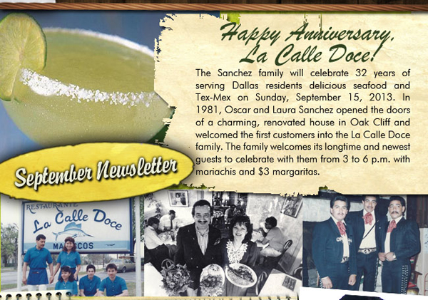 September Newsletter

Happy Anniversary La Calle Doce
The Sanchez family will celebrate 32 of serving Dallas residents delicious seafood and Tex-Mex on Sunday, September 15, 2013. In 1981, Oscar and Laura Sanchez opened the doors of a charming, renovated house in Oak Cliff and welcomes the first customers into the La Calle Doce family. The family welcomes its longtime and newest guests to celebrate with them from 3 to 6 pm with mariachis and $3 Margaritas.