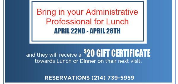 Bring in your administrative professional for lunch April 22nd - April 26th and they will receive a $20 gift certificate towards lunch or dinner on their next visit. Reservations (214) 739-5959