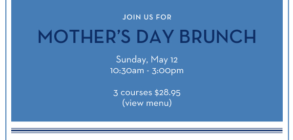 Join us for Mother's Day Brunch Sunday, May 12 10:30am - 3:00pm - 3 courses $28.95 (View Menu)