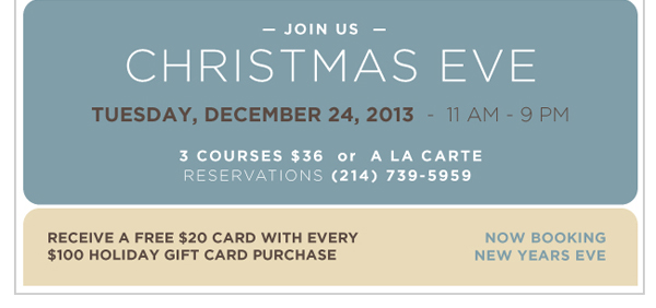 Join us for Christmas Eve

Tuesday, Dec 24 - 11am-9pm

3 courses $36 or A La Carte
Reservations (214) 739-5959

Receive a free $20 gift card with every $100 holiday gift card purchase

Now booking New Year's Eve