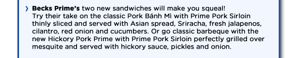 Becks Prime's two new sandwiches will make you squeal! Try their take on the the classic Pork Banh Mi with Prime Pork Sirloin thinly sliced and served with Asian spread, Sriracha, fresh jalapenos, cilantro, red onion and cucumbers. Or go classic barbeque with the new Hickory Pork Prime with Prime Pork Sirloin perfectly grilled over mesquite and served with hickory sauce, pickles and onion.