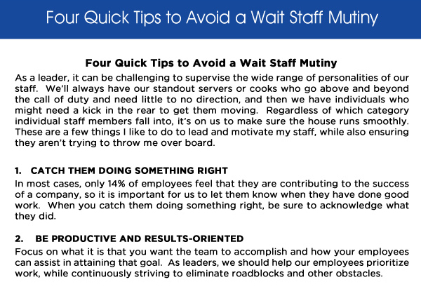 Four Quick Tips to Avoid a Wait Staff Mutiny

As a leader, it can be challenging to supervise the wide range of personalities of our staff.  Well always have our standout servers or cooks who go above and beyond the call of duty and need little to no direction, and then we have individuals who might need a kick in the rear to get them moving.  Regardless of which category individual staff members fall into, its on us to make sure the house runs smoothly.  These are a few things I like to do to lead and motivate my staff, while also ensuring they arent trying to throw me over board.

1. Catch them doing something right
In most cases, only 14% of employees feel that they are contributing to the success of a company, so it is important for us to let them know when they have done good work.  When you catch them doing something right, be sure to acknowledge what they did.

2. Be productive and results-oriented
Focus on what it is that you want the team to accomplish and how your employees can assist in attaining that goal.  As leaders, we should help our employees prioritize work, while continuously striving to eliminate roadblocks and other obstacles.  