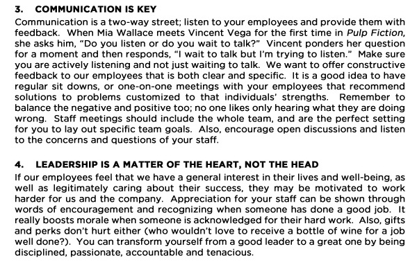 3. Communication is key
Communication is a two-way street; listen to your employees and provide them with feedback.  When Mia Wallace meets Vincent Vega for the first time in Pulp Fiction, she asks him, Do you listen or do you wait to talk?  Vincent ponders her question for a moment and then responds, I wait to talk but Im trying to listen.  Make sure you are actively listening and not just waiting to talk.  We want to offer constructive feedback to our employees that is both clear and specific.  It is a good idea to have regular sit downs, or one-on-one meetings with your employees that recommend solutions to problems customized to that individuals strengths.  Remember to balance the negative and positive too; no one likes only hearing what they are doing wrong.  Staff meetings should include the whole team, and are the perfect setting for you to lay out specific team goals.  Also, encourage open discussions and listen to the concerns and questions of your staff.  

4. Leadership is a matter of the heart, not the head
If our employees feel that we have a general interest in their lives and well-being, as well as legitimately caring about their success, they may be motivated to work harder for us and the company.  Appreciation for your staff can be shown through words of encouragement and recognizing when someone has done a good job.  It really boosts morale when someone is acknowledged for their hard work.  Also, gifts and perks dont hurt either (who wouldnt love to receive a bottle of wine for a job well done?).  You can transform yourself from a good leader to a great one by being disciplined, passionate, accountable and tenacious.   