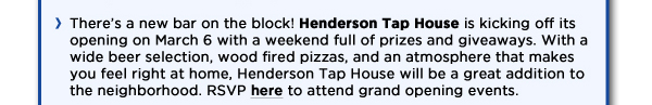 Theres a new bar on the block! Henderson Tap House is kicking off its opening on March 6 with a weekend full of prizes and giveaways. With a wide beer selection, wood fire pizzas, and an atmosphere that makes you feel right at home, Henderson Tap House will be a great addition to the neighborhood. RSVP here to attend grand opening events.  