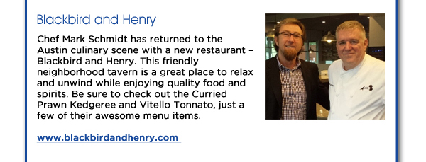 Blackbird and Henry: Chef Mark Schmidt has returned to the Austin culinary scene with a new restaurant  Blackbird and Henry. This friendly neighborhood tavern is a great place to relax and unwind while enjoying quality food and spirits. Be sure to check out the Curried Prawn Kedgeree and Vitello Tonnato, just a few of their awesome menu items. www.blackbirdandhenry.com 