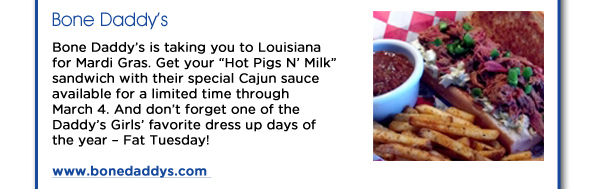 Bone Daddys: Bone Daddys is taking you to Louisiana for Mardi Gras. Get your Hot Pigs N Milk sandwich with their special Cajun sauce available for a limited time through March 4. And dont forgot one of the Daddys Girls favorite dress up days of the year  Fat Tuesday! www.bonedaddys.com 