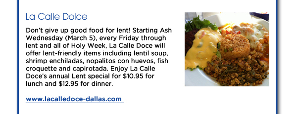 La Calle Dolce: Dont give up good food for lent! Starting Ash Wednesday (March 5), every Friday through lent and all of Holy Week, La Calle Doce will offer lent-friendly items including lentil soup, shrimp enchiladas, nopalitos con huevos, fish croquette and capirotada. Enjoy La Calle Doces annual Lent special for $10.95 for lunch and $12.95 for dinner. www.lacalledoce-dallas.com 