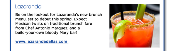 Lazaranda: Be on the lookout for Lazarandas new brunch menu, set to debut this spring. Expect Mexican twists on traditional brunch fare from Chef Antonio Marquez, and a build-your-own bloody Mary bar! 
www.lazarandadallas.com 
