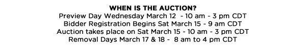 When Is the Auction?Preview Day Wednesday March 12  - 10 am - 3 pm CDTBidder Registration Begins Sat March 15 - 9 am CDTAuction takes place on Sat March 15 - 10 am - 3 pm CDTRemoval Days March 17 & 18 -  8 am to 4 pm CDT