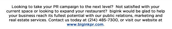 Looking to take your PR campaign to the next level?  Not satisfied with your current space or looking to expand your restaurant?  bigInk would be glad to help your business reach its fullest potential with our public relations, marketing and real estate services. Contact us today at (214) 485-7300, or visit our website at www.biginkpr.com. 