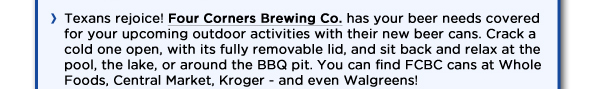 Texans rejoice! Four Corners Brewing Co. has your beer needs covered for your upcoming outdoor activities with their new beer cans. Crack a cold one open, with its fully removable lid, and sit back and relax at the pool, the lake, or around the BBQ pit. You can find FCBC cans at Whole Foods, Central Market, Kroger - and even Walgreens! 