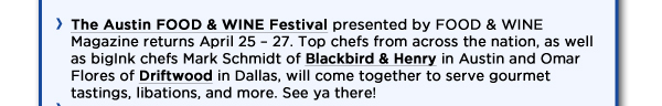 The Austin FOOD & WINE Festival presented by FOOD & WINE Magazine returns April 25  27. Top chefs from across the nation, as well as bigInk chefs Mark Schmidt of Blackbird & Henry in Austin and Omar Flores of Driftwood in Dallas, will come together to serve gourmet tastings, libations, and more. See ya there! 