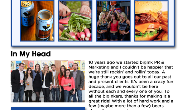 In My Head:
10 years ago we started bigInk PR & Marketing and I couldnt be happier that were still rockin and rollin today. A huge thank you goes out to all our past and present clients. Its been a crazy fun decade, and we wouldnt be here without each and every one of you. To all the bigInkers, thanks for making it a great ride! With a lot of hard work and a few (maybe more than a few) beers along the way, weve seen some incredible results and had a ton of fun. Heres to the next 10 years! 