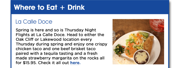 Spring is here and so is Thursday Night Flights at La Calle Doce. Head to either the Oak Cliff or Lakewood location every Thursday during spring and enjoy one crispy chicken taco and one beef brisket taco paired with a tequila tasting and a fresh made strawberry margarita on the rocks all for $15.95. Check it all out here. www.lacalledoce-dallas.com 