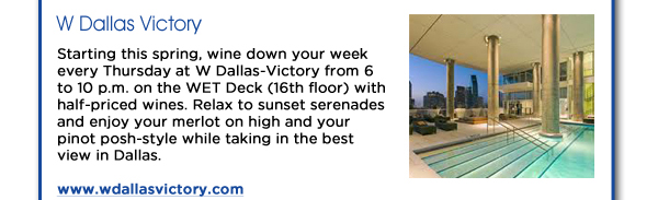 Starting this spring, wine down your week every Thursday at W Dallas-Victory from 6 to 10 p.m. on the WET Deck (16th floor) with half-priced wines. Relax to sunset serenades and enjoy your merlot on high and your pinot posh-style while taking in the best view in Dallas.www.wdallasvictory.com