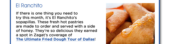 If there is one thing you need to try this month, its El Ranchitos sopapillas. These fresh hot pastries are made to order and served with a side of honey. Theyre so delicious they earned a spot in Zagats coverage of The Ultimate Fried Dough Tour of Dallas! www.elranchito-dallas.com
