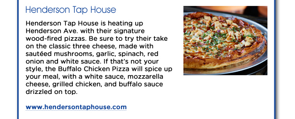 Henderson Tap House is heating up Henderson Ave. with their signature wood-fired pizzas. Be sure to try their take on the classic three cheese, made with sauted mushrooms, garlic, spinach, red onion and white sauce. If thats not your style, the Buffalo Chicken Pizza will spice up your meal, with a white sauce, mozzarella cheese, grilled chicken, and buffalo sauce drizzled on top.www.hendersontaphouse.com