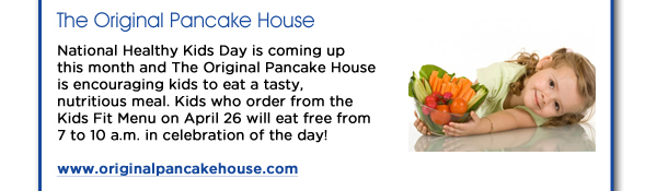 National Healthy Kids Day is coming up this month and The Original Pancake House is encouraging kids to eat a tasty, nutritious meal. Kids who order from the Kids Fit Menu on April 26 will eat free from 7 to 10 a.m. in celebration of the day! www.originalpancakehouse.com