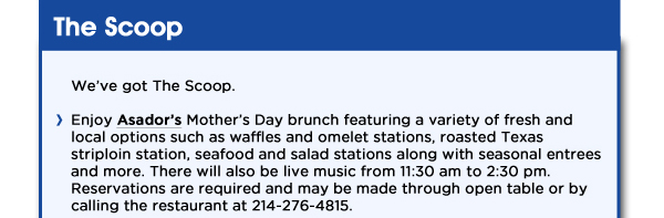 Enjoy Asadors Mothers Day brunch featuring a variety of fresh and local options such as waffles and omelet stations, roasted Texas striploin station, seafood and salad stations along with seasonal entrees and more. There will also be live music from 11:30 am to 2:30 pm. Reservations are required and may be made through open table or by calling the restaurant at 214-276-4815. 