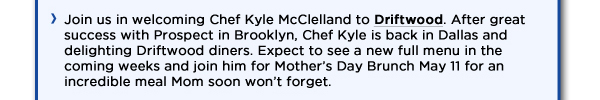 Join us in welcoming Chef Kyle McClelland to Driftwood. After great success with Prospect in Brooklyn, Chef Kyle is back in Dallas and delighting Driftwood diners. Expect to see a new full menu in the coming weeks and join him for Mothers Day Brunch May 11 for an incredible meal Mom soon wont forget. 