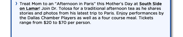 Treat Mom to an Afternoon in Paris this Mothers Day at South Side on Lamar! Join Dr. Tolosa for a traditional afternoon tea as he shares stories and photos from his latest trip to Paris. Enjoy performances by the Dallas Chamber Players as well as a four course meal. Tickets range from $20 to $70 per person. 