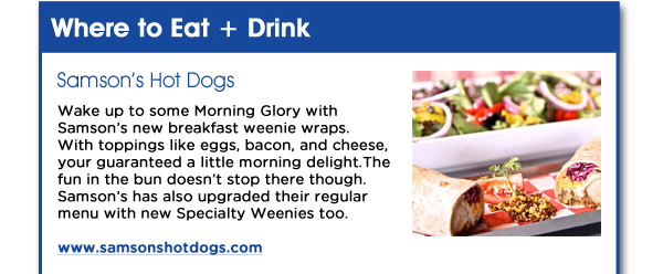 Wake up to some Morning Glory with Samsons new breakfast weenie wraps. With toppings like eggs, bacon, and cheese, your guaranteed a little morning delight. The fun in the bun doesnt stop there though. Samsons has also upgraded their regular menu with new Specialty Weenies too.