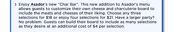 Enjoy Asadors new Char Bar. This new addition to Asadors menu allows guests
					to customize their own cheese and charcuterie board to include the meats and cheeses of their liking. Choose any three selections for $18 or enjoy four selections for $21. Have a larger party?
					No problem. Guests can build their board to include as many selections as they desire at an additional cost of $4 per selection. 