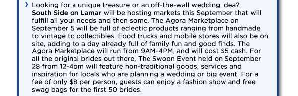 Looking for a unique treasure or an off-the-wall wedding idea? 
					South Side on Lamar will be hosting markets this September that will fulfill all your needs and then some. The Agora Marketplace on September 5 will be full of eclectic products ranging from handmade 
					to vintage to collectibles. Food trucks and mobile stores will also be on site, adding to a day already full of family fun and good finds. The Agora Marketplace will run from 9AM-4PM, and will cost $5 cash.
					For all the original brides out there, The Swoon Event held on September 28 from 12-4pm will feature non-traditional goods, services and inspiration for locals who are planning a wedding or big event.
					For a fee of only $8 per person, guests can enjoy a fashion show and free swag bags for the first 50 brides. 