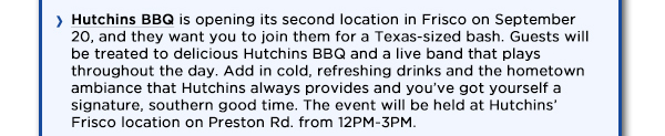 Hutchins BBQ is opening its second location in Frisco on September 20,
					and they want you to join them for a Texas-sized bash. Guests will be treated to delicious Hutchins BBQ and a live band that plays throughout the day. Add in cold, refreshing drinks and the hometown ambiance
					that Hutchins always provides and youve got yourself a signature, southern good time. The event will be held at Hutchins Frisco location on Preston Rd. from 12PM-3PM.