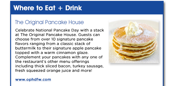 Celebrate National Pancake Day
					with a stack at The Original Pancake House. Guests can choose from over 10 signature pancake flavors ranging from a classic stack of buttermilk to their signature apple pancake topped with a
					warm cinnamon glaze. Complement your pancakes with any one of the restaurants other menu offerings including thick sliced bacon, turkey sausage, fresh squeezed orange juice and more!
					www.ophdfw.com