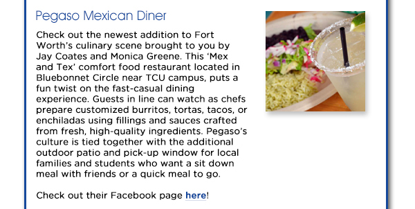 Check out the newest addition to Fort Worths culinary scene
					brought to you by Jay Coates and Monica Greene. This Mex and Tex comfort food restaurant located in Bluebonnet Circle near TCU campus, puts a fun twist on the fast-casual dining experience. Guests in line
					can watch as chefs prepare customized burritos, tortas, tacos, or enchiladas using fillings and sauces crafted from fresh, high-quality ingredients. Pegasos culture is tied together with the additional outdoor patio and
					pick-up window for local families and students who want a sit down meal with friends or a quick meal to go.
					Check out their Facebook page here!