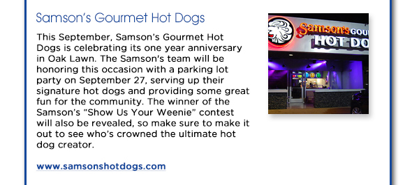 This September, Samsons Gourmet Hot Dogs is celebrating its one year
					anniversary in Oak Lawn. The Samson's team will be honoring this occasion with a parking lot party on September 27, serving up their signature hot dogs and providing some great fun for the community. The winner of
					the Samsons Show Us Your Weenie contest will also be revealed, so make sure to make it out to see whos crowned the ultimate hot dog creator.
					www.samsonshotdogs.com