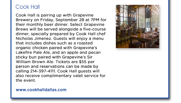 Cook Hall is pairing up with Grapevine Brewery on Friday, September 28 at 7PM
					for their monthly beer dinner. Select Grapevine Brews will be served alongside a five-course dinner, specially prepared by Cook Hall chef Nicholas Jimenez. Guests will enjoy a menu that includes dishes such as a roasted
					organic chicken paired with Grapevines Lakefire Pale Ale, and an apple and pecan sticky bun paired with Grapevines Sir William Brown Ale. Tickets are $55 per person and reservations can be made by calling 214-397-4111.
					Cook Hall guests will also receive complimentary valet service for the event.
					www.cookhalldallas.com